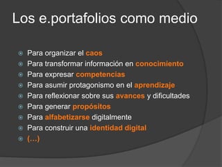 Los e.portafolios como medio

 Para organizar el caos
 Para transformar información en conocimiento
 Para expresar competencias
 Para asumir protagonismo en el aprendizaje
 Para reflexionar sobre sus avances y dificultades
 Para generar propósitos
 Para alfabetizarse digitalmente
 Para construir una identidad digital
 (…)
 