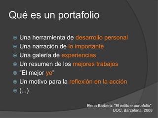 Qué es un portafolio

   Una herramienta de desarrollo personal
   Una narración de lo importante
   Una galería de experiencias
   Un resumen de los mejores trabajos
   "El mejor yo"
   Un motivo para la reflexión en la acción
   (...)

                            Elena Barberá: "El estilo e.portafolio".
                                          UOC, Barcelona, 2008
 