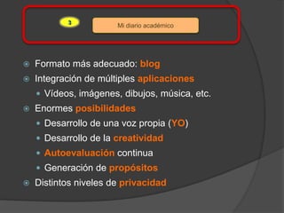 3
                       Mi diario académico




   Formato más adecuado: blog
   Integración de múltiples aplicaciones
     Vídeos, imágenes, dibujos, música, etc.
   Enormes posibilidades
     Desarrollo de una voz propia (YO)
     Desarrollo de la creatividad
     Autoevaluación continua
     Generación de propósitos
   Distintos niveles de privacidad
 