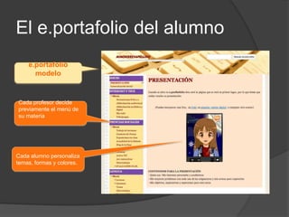 El e.portafolio del alumno
    e.portafolio
      modelo


Cada profesor decide
previamente el menú de
su materia




Cada alumno personaliza
temas, formas y colores.
 