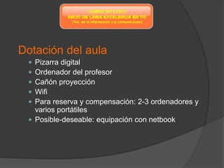Dotación del aula
  Pizarra digital
  Ordenador del profesor
  Cañón proyección
  Wifi
  Para reserva y compensación: 2-3 ordenadores y
   varios portátiles
  Posible-deseable: equipación con netbook
 
