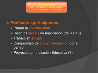    Profesores participantes.
     Primar la voluntariedad
     Distintos niveles de implicación (de 0 a 10)
     Trabajo en equipo
     Compromiso de apoyo y formación por el
      centro
     Proyecto de Innovación Educativa (?)
 