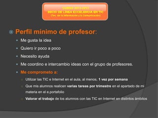    Perfil mínimo de profesor:
     Me gusta la idea

     Quiero ir poco a poco

     Necesito ayuda

     Me coordino e intercambio ideas con el grupo de profesores.

     Me comprometo a:
      ○ Utilizar las TIC e Internet en el aula, al menos, 1 vez por semana

      ○ Que mis alumnos realicen varias tareas por trimestre en el apartado de mi
         materia en el e.portafolio
      ○ Valorar el trabajo de los alumnos con las TIC en Internet en distintos ámbitos
 
