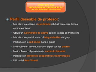    Perfil deseable de profesor:
     Mis alumnos utilizan ele.portafoliohabitualmentepara tareas
      competenciales
     Utilizo un e.portafolio de apoyo para el trabajo de mi materia

     Mis alumnos participan en el blog colectivo del grupo

     Participo en la red social para el grupo

     Me implico en la comunicación digital con los padres

     Me implico en el proyecto del currículo bimodal

     Participo en proyectos cooperativos transversales

     Utilizo del Aula Virtual
 