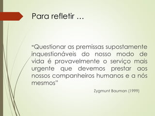 “Questionar as premissas supostamente
inquestionáveis do nosso modo de
vida é provavelmente o serviço mais
urgente que devemos prestar aos
nossos companheiros humanos e a nós
mesmos”
Zygmunt Bauman (1999)
Para refletir …
 