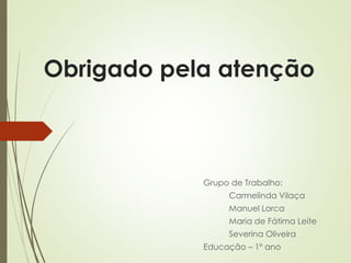 Obrigado pela atenção
Grupo de Trabalho:
Carmelinda Vilaça
Manuel Lorca
Maria de Fátima Leite
Severina Oliveira
Educação – 1º ano
 