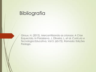 Bibliografia
Giroux, H. (2012). Mercantilizando as crianzas: A Crise
Esquecida. In Paraskeva. J, Oliveira. L, et al. Currículo e
Tecnologia Educativa, Vol 3. (63-72). Ramada: Edições
Pedago.
 
