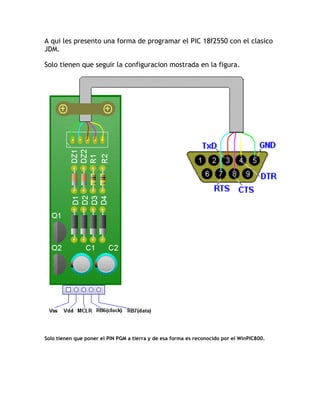 A qui les presento una forma de programar el PIC 18f2550 con el clasico
JDM.
Solo tienen que seguir la configuracion mostrada en la figura.
Solo tienen que poner el PIN PGM a tierra y de esa forma es reconocido por el WinPIC800.
 