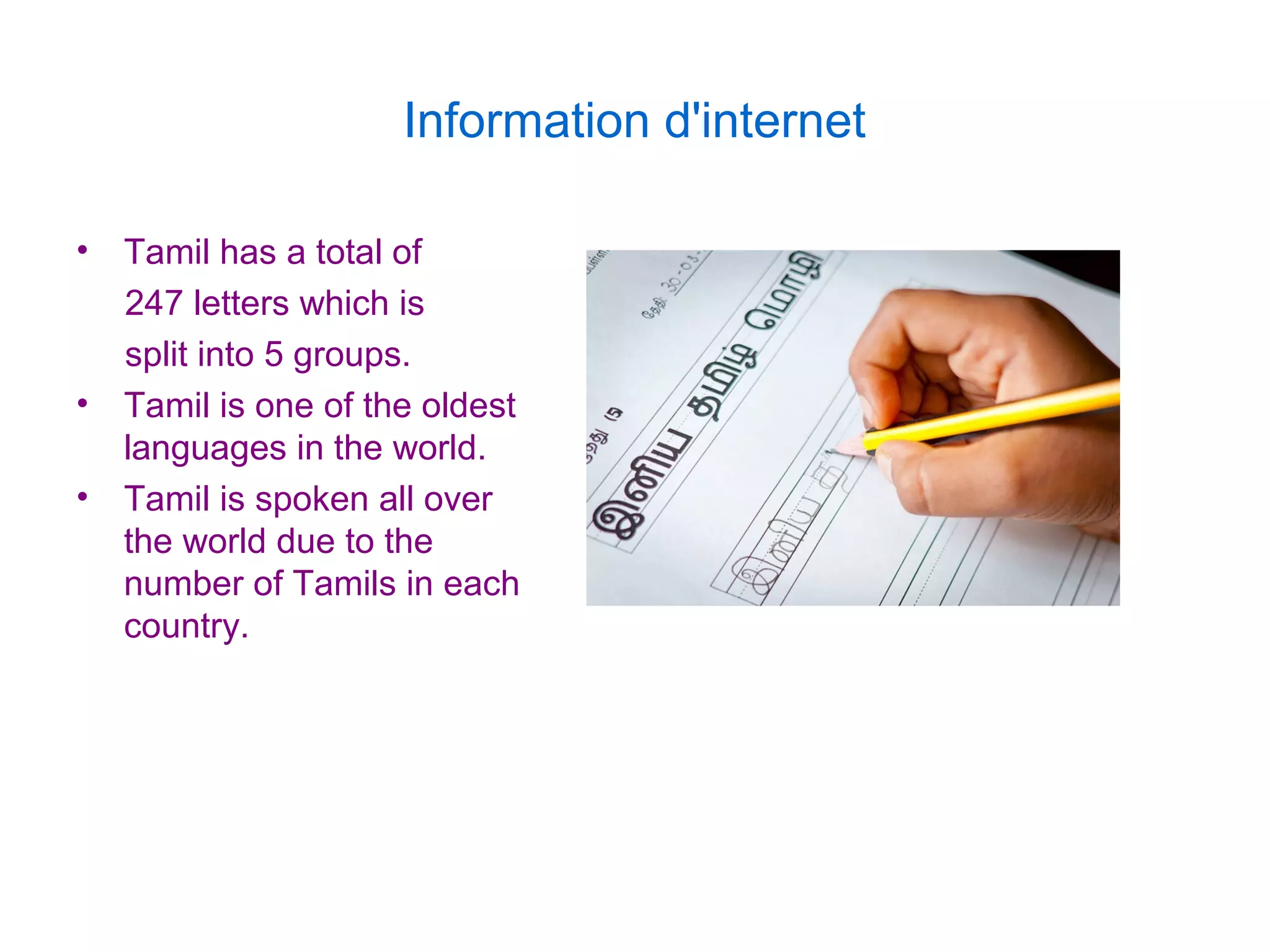 Information d'internet
• Tamil has a total of
247 letters which is
split into 5 groups.
• Tamil is one of the oldest
languages in the world.
• Tamil is spoken all over
the world due to the
number of Tamils in each
country.
 
