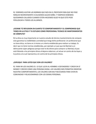 R/. DEBEMOS ACATAR LAS NORMAS QUE NOS DA EL PROFESOR PARA QUE NO PASE
NINGUN INCONVENIENTE O CAUSEMOS ALGUN DAÑO, Y TAMPOCO DEBEMOS
QUEDARNOS CALLADOS CUANDO ESTEN HACIENDO ALGO YA QUE ESTO PEDE
PERJUDICAR A TODOS LOS ALUMNOS.



¿ESCRIBE TÚ REFLEXION EN CUANTO TÚ COMPORTAMIENTO Y EL COMPROMISO QUE
TIENES EN LA ETICA Y TU ESTUDIO COMO PROFESIONAL TECNICO DE MANTENIMIENTOS
DE CÓMPUTO?

R/.La ética es muy importante en nuestro estudio de técnico mantenimiento de computo
esto garantiza la credibilidad y seriedad que tenga dicho profesional. Un profesional que
no tiene ética, no tiene en sí mismo un criterio establecido para realizar su trabajo. Es
decir que no tiene normas establecidas, por ejemplo un juez que da libertad a un
delincuente súper peligroso porque este le dio dinero para comprar su libertad, el juez
está faltando a los principios éticos al dejarse sobornar y al actuar en contra de las leyes y
la justicia a la cual representa y en contra de los principios éticos.



¿EXPLIQUE PARA USTED QUE SON LOS VALORES?

R/. PARA MI LOS VALORES ES LO QUE LLEVA AL HOMBRE A DEFENDERSE Y CREER EN SÍ
MISMO Y CRECER COMO UNA PERSONA DIGNA. LOS VALORES NOS PERMITEN ORIENTAR
NUESTRO COMPORTAMIENTO, LOS VALORES SON MUY NECESARIOS PARA VIVIR EN
COMUNIDAD Y RELACIONARNOS CON LOS DEMAS PERSONAS.
 