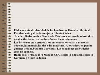 El documento de identidad de los hombres se llamaba Libreta de Enrolamiento y el de las mujeres Libreta Cívica.  Ir a la colimba era ir a Servir a la Patria o a hacerse hombre: si te tocaba Marina tardabas dos años en hacerte hombre. Los inviernos eran crudos y los pulloveres los tejían a mano las abuelas, las mamás, las tías y las madrinas. A los chicos les ponían guantes de lana,bufanda y orejeras. Los sabañones en los dedos eran un suplicio. Había solo 4 "made in": Made in USA, Made in England, Made in Germany y Made in Japan 