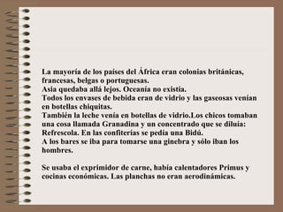 La mayoría de los países del África eran colonias británicas, francesas, belgas o portuguesas. Asia quedaba allá lejos. Oceanía no existía. Todos los envases de bebida eran de vidrio y las gaseosas venían en botellas chiquitas. También la leche venía en botellas de vidrio.Los chicos tomaban una cosa llamada Granadina y un concentrado que se diluía: Refrescola. En las confiterías se pedía una Bidú. A los bares se iba para tomarse una ginebra y sólo iban los hombres. Se usaba el exprimidor de carne, había calentadores Primus y cocinas económicas. Las planchas no eran aerodinámicas. 