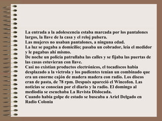 La entrada a la adolescencia estaba marcada por los pantalones largos, la llave de la casa y el reloj pulsera. Las mujeres no usaban pantalones, a ninguna edad. La luz se pagaba a domicilio; pasaba un cobrador, leía el medidor y le pagabas ahí mismo. De noche un policía patrullaba las calles y se fijaba las puertas de las casas estuvieran con llave. Casi no existían productos electrónicos, el tocadiscos había desplazado a la victrola y los pudientes tenían un combinado que era un enorme cajón de madera madera con radio. Los discos eran de pasta, de 78 rpm. Después apareció el Wincofon. Las noticias se conocían por el diario y la radio. El domingo al mediodía se escuchaba La Revista Dislocada. Cuando había golpe de estado se buscaba a Ariel Delgado en Radio Colonia  
