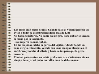Los autos eran todos negros. Cuando salió el Valiant parecía un avión y todos se asombraban: daba más de 120! No había semáforos. No había luz de giro. Para doblar se sacaba la mano por la ventanilla.  Las mujeres no manejaban. En las esquinas estaba la garita del vigilante desde donde un cana dirigía el tránsito, vestido con unas mangas blancas en el antebrazo y tocaba el silbato y hacía señas para que la gente cruzara. Con tan pocos autos, no había problemas de estacionamiento en ningún lado; y casi todas las calles eran de doble mano. 