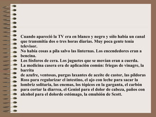 Cuando apareció la TV era en blanco y negro y sólo había un canal  que transmitía dos o tres horas diarias. Muy poca gente tenía televisor. No había cosas a pila salvo las linternas. Los encendedores eran a bencina. Los fósforos de cera. Los juguetes que se movían eran a cuerda. La medicina casera era de aplicación común: friegas de vinagre, la barrita de azufre, ventosas, purgas laxantes de aceite de castor, las píldoras  Ross para regularizar el intestino, el ajo con leche para sacar la lombriz solitaria, las enemas, los tópicos en la garganta, el carbón para cortar la diarrea, el Geniol para el dolor de cabeza, paños con alcohol para el dolorde estómago, la emulsión de Scott. 