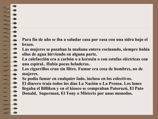 Para fin de año se iba a saludar casa por casa con una sidra bajo el brazo. Las mujeres se pasaban la mañana entera cocinando, siempre había ollas de agua hirviendo en alguna parte. La calefacción era a carbón o a kerosén o con estufas eléctricas con una espiral.. Había pocas heladeras. Los cigarrillos eran sin filtro. Fumar era cosa de hombres, no de mujeres. Se podía fumar en cualquier lado, incluso en los colectivos. El diarero traía todos los días La Nación o La Prensa. Los lunes llegaba el Billiken y en el kiosco se compraban Patoruzú, El Pato Donald,  Superman, El Tony o Misterix por unas monedas. 