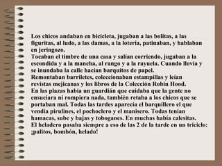 Los chicos andaban en bicicleta, jugaban a las bolitas, a las figuritas, al ludo, a las damas, a la lotería, patinaban, y hablaban en jeringozo.  Tocaban el timbre de una casa y salían corriendo, jugaban a la escondida y a la mancha, al rango y a la rayuela. Cuando llovía y se inundaba la calle hacían barquitos de papel. Remontaban barriletes, coleccionaban estampillas y leían revistas mejicanas y los libros de la Colección Robin Hood. En las plazas había un guardián que cuidaba que la gente no ensuciara ni rompiera nada, también retaba a los chicos que se portaban mal. Todas las tardes aparecía el barquillero el que vendía pirulines, el pochoclero y el manisero. Todas tenían hamacas, sube y bajas y toboganes. En muchas había calesitas. El heladero pasaba siempre a eso de las 2 de la tarde en un triciclo: ¡palitos, bombón, helado! 