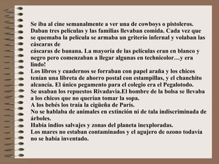 Se iba al cine semanalmente a ver una de cowboys o pistoleros. Daban tres películas y las familias llevaban comida. Cada vez que se quemaba la película se armaba un griterío infernal y volaban las cáscaras de  cáscaras de banana. La mayoría de las películas eran en blanco y negro pero comenzaban a llegar algunas en technicolor…y era lindo! Los libros y cuadernos se forraban con papel araña y los chicos tenían una libreta de ahorro postal con estampillas, y el chanchito alcancía. El único pegamento para el colegio era el Pegalotodo. Se usaban los repuestos Rivadavia.El hombre de la bolsa se llevaba a los chicos que no querían tomar la sopa. A los bebés los traía la cigüeña de París. No se hablaba de animales en extinción ni de tala indiscriminada de árboles. Había indios salvajes y zonas del planeta inexploradas. Los mares no estaban contaminados y el agujero de ozono todavía no se había inventado. 