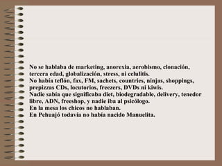 No se hablaba de marketing, anorexia, aerobismo, clonación, tercera edad, globalización, stress, ni celulitis. No había teflón, fax, FM, sachets, countries, ninjas, shoppings,  prepizzas CDs, locutorios, freezers, DVDs ni kiwis. Nadie sabía que significaba diet, biodegradable, delivery, tenedor libre, ADN, freeshop, y nadie iba al psicólogo. En la mesa los chicos no hablaban. En Pehuajó todavía no había nacido Manuelita. 