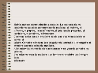 Había muchos carros tirados a caballo. La mayoría de los vendedores pasaban en carro por la mañana: el lechero, el sifonero, el papero, la panificadora,el que vendía pescados, el verdulero, el escobero, el basurero. Como no todos tenían heladera había uno que vendía hielo en barra: el yelero. Cortaba el bloque con un golpe de serrucho y lo cargaba al hombro con una bolsa de arpillera. A los tranvías los conducía el motorman y un guarda cortaba los boletos. Los asientos eran de madera y en invierno se colaba un frío que daba calambre. 