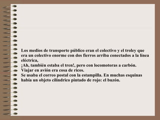 Los medios de transporte público eran el colectivo y el troley que era un colectivo enorme con dos fierros arriba conectados a la línea eléctrica, ¡Ah, también estaba el tren!, pero con locomotoras a carbón. Viajar en avión era cosa de ricos. Se usaba el correo postal con la estampilla. En muchas esquinas  había un objeto cilíndrico pintado de rojo: el buzón. 