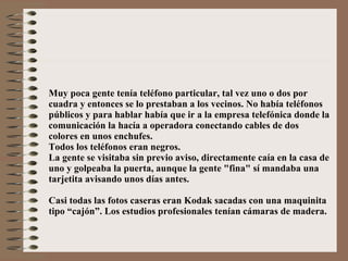 Muy poca gente tenía teléfono particular, tal vez uno o dos por cuadra y entonces se lo prestaban a los vecinos. No había teléfonos públicos y para hablar había que ir a la empresa telefónica donde la comunicación la hacía a operadora conectando cables de dos colores en unos enchufes. Todos los teléfonos eran negros. La gente se visitaba sin previo aviso, directamente caía en la casa de uno y golpeaba la puerta, aunque la gente "fina" sí mandaba una  tarjetita avisando unos días antes. Casi todas las fotos caseras eran Kodak sacadas con una maquinita tipo “cajón”. Los estudios profesionales tenían cámaras de madera. 