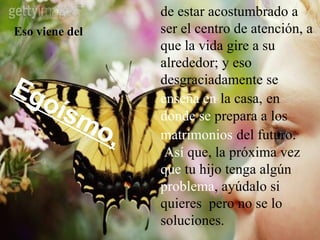 Eso viene del de estar acostumbrado a ser el centro de atención, a que la vida gire a su alrededor; y eso desgraciadamente se  enseña   en   la casa,   en  donde   se  prepara a los  matrimonios   del futuro.   Así  que, la próxima vez  que  tu hijo tenga algún  problema , ayúdalo si quieres  pero no se lo soluciones. Egoísmo, 
