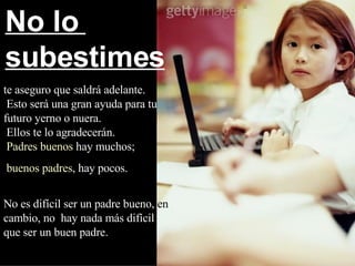 te aseguro que saldrá adelante.  Esto será una gran ayuda para tu futuro yerno o nuera.  Ellos te lo agradecerán.   Padres buenos  hay muchos; buenos padres , hay pocos.   No es difícil ser un padre bueno,  en  cambio, no  hay nada más difícil   que ser un buen padre. No lo  subestimes 