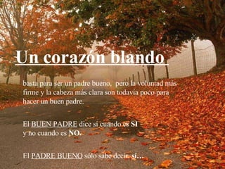 basta para ser un padre bueno,  pero la voluntad más firme y la cabeza más clara son todavía poco para hacer un buen padre. El  BUEN PADRE  dice sí cuando es  SI y no cuando es  NO.   El  PADRE BUENO  sólo sabe decir,  sí… Un corazón blando  