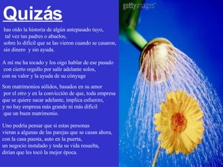 A mí me ha tocado y los oigo hablar de ese pasado con cierto orgullo por salir adelante solos,  con su valor y la ayuda de su cónyuge Son matrimonios sólidos, basados en su amor por el otro y en la convicción de que, toda empresa  que se quiere sacar adelante, implica esfuerzo,  y no hay empresa más grande ni más difícil que un buen matrimonio. Uno podría pensar que si estas personas  vieran a algunas de las parejas que se casan ahora,  con la casa puesta, auto en la puerta,  un negocio instalado y toda su vida resuelta,  dirían que les tocó la mejor época. Quizás has oído la historia de algún antepasado tuyo, tal vez tus padres o abuelos,  sobre lo difícil que se las vieron cuando se casaron,  sin dinero  y sin ayuda. 