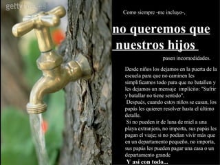 Como siempre -me incluyo-,  pasen incomodidades. Desde niños los dejamos en la puerta de la escuela para que no caminen les simplificamos todo para que no batallen y les dejamos un mensaje  implícito: "Sufrir y batallar no tiene sentido".  Después, cuando estos niños se casan, los papás les quieren resolver hasta el último detalle.  Si no pueden ir de luna de miel a una playa extranjera, no importa, sus papás les pagan el viaje; si no podían vivir más que en un departamento pequeño, no importa, sus papás les pueden pagar una casa o un departamento grande ...   Y así con todo... no queremos que nuestros hijos  