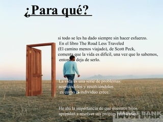 La vida es una serie de problemas:  aceptándolos y resolviéndolos es como el individuo crece. He ahí la importancia de que nuestros hijos  aprendan a resolver sus propios problemas. ¿Para qué?  si todo se les ha dado siempre sin hacer esfuerzo.  En el libro The Road Less Traveled  (El camino menos viajado), de Scott Peck,   comenta que la vida es difícil, una vez que lo sabemos, entonces deja de serlo.   