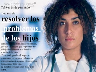 Tal vez estés pensando que  eso  de  sólo pasa en las familias acomodadas, que son las únicas que se pueden dar el lujo de mantener otra familia además de la suya.  Pero, excluyendo a los que se encuentran en extrema pobreza, te sorprenderías si supieras cómo ayudan los papás de todo tipo de estratos sociales a sus hijos a no sufrir. resolver los problemas  de los  hijos  