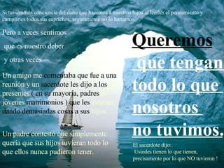 Si tuviéramos conciencia del daño que hacemos a nuestros hijos al leerles el pensamiento y cumplirles todos sus caprichos, seguramente no lo haríamos. Pero a veces sentimos que es nuestro deber y otras veces  Un amigo me  comentaba que fue a   una  reunión y un  sacerdote les dijo   a los  ahí presentes  ( en su mayoría,   padres  de jóvenes  matrimonios )   que les  estaban  dando demasiadas   cosas a sus  hijos.   Un padre contestó que simplemente quería que sus hijos tuvieran todo lo que ellos nunca pudieron tener. El sacerdote dijo:  Ustedes tienen lo que tienen, precisamente por lo que NO tuvieron ! Queremos que tengan  todo lo que  nosotros  no tuvimos. 