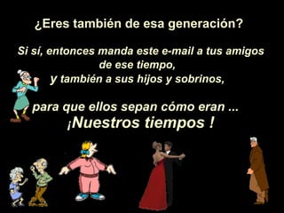 ¿Eres  también de esa generaci ón ? Si s í , entonces manda este e-mail a tus amigos de ese tiempo,   y  también a sus hijos y sobrinos,   para que ellos sepan c ó mo eran ...  ¡ Nuestros tiempos ! 