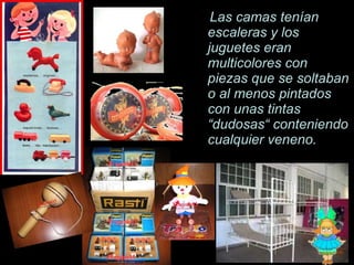 Las camas ten í an escaleras y los juguetes eran multicolores con piezas que se soltaban o al menos pintados con unas tintas  “dudosas“ conteniendo cualquier veneno. 