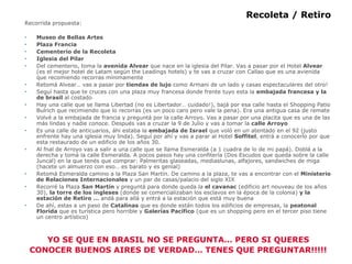 Recoleta / Retiro Recorrida propuesta: Museo de Bellas Artes Plaza Francia Cementerio de la Recoleta Iglesia del Pilar Del cementerio, toma la  avenida Alvear  que nace en la iglesia del Pilar. Vas a pasar por el Hotel  Alvear  (es el mejor hotel de Latam según the Leadings hotels) y te vas a cruzar con Callao que es una avienida que recomiendo recorras mínimamente Retomá Alvear… vas a pasar por  tiendas de lujo  como Armani de un lado y casas espectaculares del otro! Seguí hasta que te cruces con una plaza muy francesa donde frente tuyo esta la  embajada francesa y la de brasil  al costado Hay una calle que se llama Libertad (no es Libertador… cuidado!), bajá por esa calle hasta el Shopping Patio Bulrich que recimiendo que lo recorras (es un poco caro pero vale la pena). Era una antigua casa de remate Volvé a la embajada de francia y preguntá por la calle Arroyo. Vas a pasar por una placita que es una de las más lindas y nadie conoce. Después vas a cruzar la 9 de Julio y vas a tomar la  calle Arroyo Es una calle de anticuarios, áhi estaba la  embajada de Israel  que voló en un atentado en el 92 (justo enfrente hay una iglesia muy linda). Seguí por ahí y vas a parar al Hotel  Soffitel , entrá a conocerlo por que esta restaurado de un edificio de los años 30. Al fnal de Arroyo vas a salir a una calle que se llama Esmeralda (a 1 cuadra de lo de mi papá). Doblá a la derecha y tomá la calle Esmeralda. A pocos pasos hay una confitería (Dos Escudos que queda sobre la calle Juncal) en la que tenés que comprar: Palmeritas glaseadas, mediaslunas, alfajores, sandwiches de miga (hacete un almuerzo con eso… es barato y es genial) Retomá Esmeralda camino a la Plaza San Martín. De camino a la plaza, te vas a encontrar con el  Ministerio de Relaciones Internacionales  y un par de casas/palacio del siglo XIX Recorré la Plaza  San Martín  y preguntá para donde queda la  el cavanac  (edificio art nouveau de los años 30),  la torre de los ingleses  (donde se comercializaban los esclavos en la época de la colonia)  y la estación de   Retiro …  andá para allá y entrá a la estación que está muy buena De ahí, estas a un paso de  Catalinas  que es donde están todos los edificios de empresas, la  peatonal Florida  que es turística pero horrible y  Galerías Pacífico  (que es un shopping pero en el tercer piso tiene un centro artístico) YO SE QUE EN BRASIL NO SE PREGUNTA… PERO SI QUERES CONOCER BUENOS AIRES DE VERDAD… TENES QUE PREGUNTAR!!!!! 