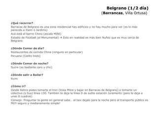 Belgrano (1/2 día) ( Barrancas , Villa Ortusa)   ¿Qué recorrer? Barracas de Belgrano es una zona residencial hay edificios y no hay mucho para ver (es lo más parecido a Itaim o Jardims) Acá está el barrio Chino (escala MINI) Estadio de Football (el Monumental)    Esto en realidad es más bien Nuñez que es muy cerca de Belgrano ¿Dónde Comer de día? Restaurantes de comida China (ninguno en particular) Peruana (Cielito lindo) ¿Dónde Comer de noche? Sucre (es bastante caro y chic) ¿Dónde salir a Bailar? Rumi  ¿Cómo ir? Desde Retiro podes tomarte el tren (línea Mitre y bajar en Barracas de Belgrano) o tomarte un colectivo (o bus) línea 130. También te deja la línea D de subte estación Juramento (pero te deja a unas 8 cuadras) Consejo: Preguntar la gente en general sabe… el taxi dejalo para la noche pero el transporte público es MUY seguro y medianamente simple! 