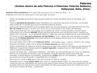 Palermo ( Existen dentro de este Palermo 4 Palermos: Palermo Botánico,  Hollywood , Soho, Chico )   Palermo Chico/botánico  es la zona más cara para vivir en Buenos Aires … te propongo una ruta con cosas que no hay que dejar de hacer … Andá a la facultad de derecho (que queda al lado del museo de bellas artes en Recoleta, otro barrio) Visitá la  facultad de derecho  (estilo neoclásico con columnas tipo greco-romanas). La facultad esta al lado de un puente que cruza la avenida Figueroa Alcorta.  Caminá por Figueroa Alcorta (una avenida) hasta una zona de parques. Del lado derecho hay una  flor de metal  que gira y se abre con el sol! Es un monumento a los caídos de Malvinas. Seguí caminando por ahí, vas a pasar por el edificio de canal 7 (canal estatal) y caminá hasta encontrarte con el Museo  MALBA  (Museo de Arte latinoamericano de Buenos Aires). Hacete una escala ahí y recorrelo… es un excelente edificio y fijate por que hay programas de cine interesante. Ahí tenes un buen  bar para almorzar (el del Malba) , si no… tenés otro que también es bueno que es el del  Museo Renault  (está justo enfrente en el palacio Alcorta que era la antigua fábrica de Chrisler en Argentina) Atrás del Malba esta el Barrio de  Palermo Chico  … son todas casas… recorré, caminá y da vueltas Después del Malba, podes irte al Shopping  Paseo Alcorta  que está ahí cerca Seguis caminando por Figueroa alcorta hasta que se haga todo parque (ahí estas en los bósques de Palermo). Preguntá por donde queda el  Jardín Japonés  y andá por que es MUY BUENO (por lo menos cuando era pequeño) Cuando termines eso… anda para Libertador. Libertador es una avenida que se cruza con Figueroa Alcorta en la facultad de derecho y ahí se separan. El jardín japonés queda entre esas dos avenidas. Cuando llegues a Libertador, preguntá por  Volta  (que es una heladería… pedite un café que tienen un Lavazza genial! Y acopañalo con un helado) Cerca de ahí, tenes el  zoo  (pero creo que es igual en todo el mundo) Preguntá como ir hasta  plaza italia  (son unas 15 cuadras desde Volta). Es una zona de muchos comercios pero es interesante por que es una zona un poco menos chic pero muy autóctona! De ahí te podes tomar la línea D para volver hasta Plaza de Mayo que queda cerca de tu hotel (ya vas a ver lo que es plaza de Mayo… paciencia!) 