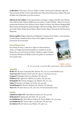 La Recoleta: Cafés, bares e feira aos sábados. Conﬁra: Cemeterio de La Recoleta, Iglesia de
Nuestra Señora de Pilar, Centro Cultural Recoleta, Plaza Alvear, Plaza Francia, Museo Nacional
de Bellas Artes (Libertador 1473), Flor Genérica.


Palermo & Las Cañitas: Centro gastronômico, de design e compras. Dividido entre Palermo
Viejo, Palermo Soho, Palermo Hollywood e Las Cañitas. Conﬁra: MALBA - Museo de Arte Lati-
noamericano de Buenos Aires (Palermo Chico), Parque Las Heras, Alto Palermo Shopping Mall,
Plaza Guemes, Jardin Japonés, Jardin Zoológico, Mercado de Pulgas, Museo Evita, Jardin Bota-
nico Carlos Thays, Parque Tres de Febrero, Plaza Cortázar, Museo Nacional de Arte Decorativa,
Planetario.


Outras regiões: Belgrano (Barrancas del Begrano), Costanera Norte (clubes e casas noturnas),
Escobar (Parque Temaikén), Retiro (Torre de los Ingleses), Chacarita
(Cementerio de la Chacarita).


Fora de Buenos Aires
San Antonio de Areco, o delta do rio Tigre ou Colonia del Sacra-
mento, no Uruguai (45m de barco) podem ser visitados em um dia.
Rosario ﬁca a cerca de 5 horas de ônibus. Córdoba, a regiões vinículas
de San Juan, Mendoza, San Rafael ou San Luis podem ser visitadas em
três ou quatro dias.



                                                                                     Comer, comer...
                             ($ - até 40 pesos. $$ - 41-80 pesos. $$$ - acima 80 pesos. valores sem bebida)

Argentina
Bo Bo ($$). De autor. Guatemala 4882, Palermo. Tel. 4774 0505. www.bobohotel.com
Casa Cruz ($$$). Porteño. Uriarte 1658. Tel. 4833 1112. www.casa-cruz.com
Cumaná ($). Rodriguez Peña 1149, Recoleta. Tel. 4813 9607.
El Obrero ($$). Agustin R. Caﬀarena 64, La Boca. Tel. 4362 9912.
El Trapiche ($$). Porteña. Paraguay 5099, Palermo. Tel. 4772 7343.
Sabot ($). Porteña. 25 de Mayo 756, Centro. Tel. 4313 6587.
Social Paraíso ($). Porteña. Honduras 5182, Palermo. Tel. 48314556.
Sucre ($$). De autor. Sucre 675. Tel. 4782 9082. www.sucrerestaurant.com.ar


Parrilas
Cabaña Las Lilas ($$$). Alicia Moreau de Justo 516. Tel. 4313 1336.
El Desnível ($). Defensa 855, San Telmo. Tel. 4300 9081.
La Caballeriza ($$). Alicia Moreau de Justo 580, Puerto Madero. Tel. 4514 4444.
La Caballeriza ($$). Vicente López 2024, Recoleta. Tel. 4806 3262.
La Cabrera ($$). JA Cabrera 5099, Palermo. Tel. 4831 7002.

	

                                                                                                      2
 