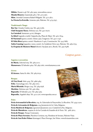 Milión. Paraná 1048. Tel. 4815 9925. www.milion.com.ar
Mundo Bizarro. Guatemala 4802. Tel. 4773 1967.
Mint. Avenida Costanera Rafael Obligado. Tel. 4771 5870.
La Viruta/La Estrella. Armenia 1366, Palermo. Tel. 4774 6357.


Tradicional e Tango
Bar Sur. Estados Unidos 299. Tel. 4362 6086.
Club Torquato Tasso. Defensa 1575. Tel. 4307 6506.
La Catedral. Sarmiento 4006, Almagro.
La Ideal (segunda a tarde). Suipacha 384, Plaza de Mayo. Tel. 4601 8234.
El Nacional (quarta a noite). Alsina 1465, Congresso. Tel. 4307 0146.
El Niño Bien (quinta a noite). Humberto I 1462, Constitución. Tel. 4147 8687.
Salón Canning (segunda e sexta a noite). Av. Scalabrini Ortiz 1331, Palermo. Tel. 4832 6753.
La Esquina de Homero Manzi (shows). San Juan 3601, Boedo. Tel. 4957 8488.



                                                                           Comprar, gastar...
Sapatos e acessórios
de Maria. Libertad 1655. Tel. 4815 5001.
Humawaca. El Salvador 4692. Tel. 4832 2662. www.humawaca.com


Livros
El Ateneo. Santa Fe 1860. Tel. 4813 6052.


Roupas
AY Not Dead. Soler 4193. Tel. 4866 4855.
Felix. Gurruchaga 1670. Tel. 4832 1670.
Maria Blizniuk. Borges 1794. Tel. 4833 6558.
Moebius. Defensa 1356. Tel. 4361 2893.
Rapsodia. El Salvador 4757. Tel. 4832 5363.
Rapsodia. Arguibel 2899. Tel. 4772 2716. www.rapsodia.com.ar


Feira
Feria Artesanal de la Recoleta. esq. Av. Libertador & Pueyrredón, La Recoleta. Tel. 4343 0309.
Feria de Artesanías de Belgrano. esq. Juramento & Av. Cuba, Belgrano.
Feria Modelo de Belgrano. (gourmet) Juramento 2527, Ciudad de la Paz, Belgrano.
Feria de Mataderos. esquina Av de los Corrales & Lisandro de la Torre. Tel. 4687 5602.
Feria de Parque. Parque Centenario.
Feria de Plaza Serrano. Plazoleta Cortázar, esq. Honduras & Serrano, Palermo Viejo.
Feria de San Pedro Telmo (domingos). Plaza Dorrego, San Telmo. www.feriasantelmo.com


	

                                                                                            4
 