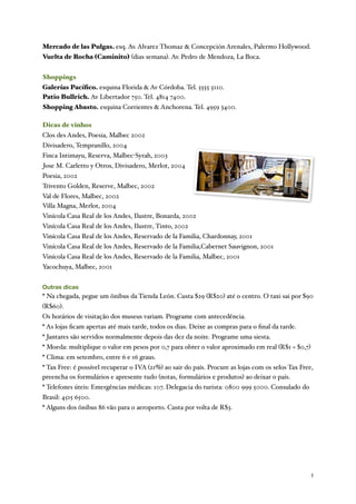 Mercado de las Pulgas. esq. Av. Alvarez Thomaz & Concepción Arenales, Palermo Hollywood.
Vuelta de Rocha (Caminito) (dias semana). Av. Pedro de Mendoza, La Boca.


Shoppings
Galerías Pacíﬁco. esquina Florida & Av Córdoba. Tel. 5555 5110.
Patio Bullrich. Av Libertador 750. Tel. 4814 7400.
Shopping Abasto. esquina Corrientes & Anchorena. Tel. 4959 3400.

Dicas de vinhos
Clos des Andes, Poesia, Malbec 2002
Divisadero, Tempranillo, 2004
Finca Intimayu, Reserva, Malbec-Syrah, 2003
 Jose M. Carletto y Otros, Divisadero, Merlot, 2004
Poesia, 2002
Trivento Golden, Reserve, Malbec, 2002
Val de Flores, Malbec, 2002
Villa Magna, Merlot, 2004
Vinícola Casa Real de los Andes, Ilustre, Bonarda, 2002
Vinícola Casa Real de los Andes, Ilustre, Tinto, 2002
Vinícola Casa Real de los Andes, Reservado de la Familia, Chardonnay, 2001
Vinícola Casa Real de los Andes, Reservado de la Familia,Cabernet Sauvignon, 2001
Vinícola Casa Real de los Andes, Reservado de la Familia, Malbec, 2001
Yacochuya, Malbec, 2001


Outras dicas
* Na chegada, pegue um ônibus da Tienda León. Custa $29 (R$20) até o centro. O taxi sai por $90
(R$60).
Os horários de visitação dos museus variam. Programe com antecedência.
* As lojas ﬁcam apertas até mais tarde, todos os dias. Deixe as compras para o ﬁnal da tarde.
* Jantares são servidos normalmente depois das dez da noite. Programe uma siesta.
* Moeda: multiplique o valor em pesos por 0,7 para obter o valor aproximado em real (R$1 = $0,7)
* Clima: em setembro, entre 6 e 16 graus.
* Tax Free: é possível recuperar o IVA (21%) ao sair do país. Procure as lojas com os selos Tax Free,
preencha os formulários e apresente tudo (notas, formulários e produtos) ao deixar o país.
* Telefones úteis: Emergências médicas: 107. Delegacia do turista: 0800 999 5000. Consulado do
Brasil: 4515 6500.
* Alguns dos ônibus 86 vão para o aeroporto. Custa por volta de R$3.




	

                                                                                                 5
 