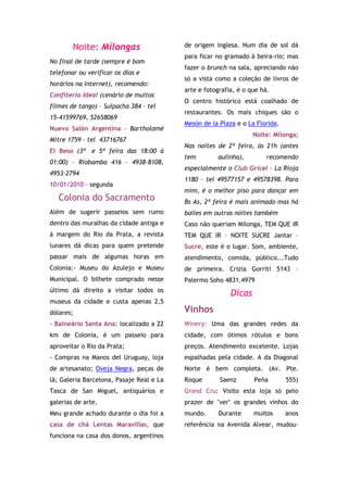 Noite: Milongas                   de origem inglesa. Num dia de sol dá
                                          para ficar no gramado à beira-rio; mas
No final de tarde (sempre é bom
                                          fazer o brunch na sala, apreciando não
telefonar ou verificar os dias e
                                          só a vista como a coleção de livros de
horários na Internet), recomendo:
                                          arte e fotografia, é o que há.
Confiteria Ideal (cenário de muitos
                                          O centro histórico está coalhado de
filmes de tango) – Suipacha 384 – tel
                                          restaurantes. Os mais chiques são o
15-41599769, 52658069
                                          Mesón de la Plaza e o La Florida.
Nuevo Salón Argentina – Bartholomé
                                                                  Noite: Milonga;
Mitre 1759 – tel 43716767
                                          Nas noites de 2ª feira, às 21h (antes
El Beso (3ª e 5ª feira das 18:00 à
                                          tem        aulinha),         recomendo
01:00) – Riobamba 416 – 4938-8108,
                                          especialmente o Club Gricel – La Rioja
4953-2794
                                          1180 – tel 49577157 e 49578398. Para
10/01/2010 - segunda
                                          mim, é o melhor piso para dançar em
   Colonia do Sacramento                  Bs As, 2ª feira é mais animado mas há
Além de sugerir passeios sem rumo         bailes em outras noites também
dentro das muralhas da cidade antiga e    Caso não queriam Milonga, TEM QUE IR
à margem do Rio da Prata, a revista       TEM QUE IR – NOITE SUCRE Jantar –
lunares dá dicas para quem pretende       Sucre, este é o lugar. Som, ambiente,
passar mais de algumas horas em           atendimento, comida, público...Tudo
Colonia:- Museu do Azulejo e Museu        de primeira. Crizia Gorriti 5143 –
Municipal. O bilhete comprado nesse       Palermo Soho 4831.4979
último dá direito a visitar todos os
                                                          Dicas
museus da cidade e custa apenas 2,5
dólares;                                  Vinhos
- Balneário Santa Ana: localizado a 22    Winery: Uma das grandes redes da
km de Colonia, é um passeio para          cidade, com ótimos rótulos e bons
aproveitar o Rio da Prata;                preços. Atendimento excelente. Lojas
- Compras na Manos del Uruguay, loja      espalhadas pela cidade. A da Diagonal
de artesanato; Oveja Negra, peças de      Norte é bem completa. (Av. Pte.
lã; Galeria Barcelona, Pasaje Real e La   Roque       Saenz       Peña        555)
Tasca de San Miguel, antiquários e        Grand Cru: Visito esta loja só pelo
galerias de arte.                         prazer de "ver" os grandes vinhos do
Meu grande achado durante o dia foi a     mundo.      Durante     muitos      anos
casa de chá Lentas Maravillas, que        referência na Avenida Alvear, mudou-
funciona na casa dos donos, argentinos
 