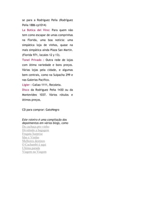se para a Rodriguez Peña (Rodríguez
Peña 1886 cp1014)
La Botica del Vino: Para quem não
tem como escapar de umas comprinhas
na Florida, uma boa notícia: uma
simpática loja de vinhos, quase na
mais simpática ainda Plaza San Martin.
(Florida 971, locales 12 y 13).
Tonel Privado : Outra rede de lojas
com ótima variedade e bons preços.
Várias lojas pela cidade, e algumas
bem centrais, como na Suipacha 299 e
nas Galerias Pacifico.
Ligier : Callao 1111, Recoleta.
Disco da Rodriguez Peña 1430 ou da
Montevideo 1037. Vários rótulos e
ótimos preços.


CD para comprar: GatoNegro


Este roteiro é uma compilação dos
depoimentos em vários blogs, como
Da cachaça pro vinho
Dividindo a bagagem
Fragata Surprise
Idas e Vindas
Melhores destinos
O Cachambi é aqui
Ultima parada
Viagem na Viagem
 