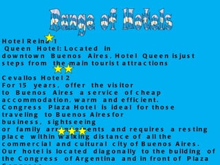 H o t e l R e in a 1
 Q u e e n   H o t e l: L o c a t e d   in
d o w n t o w n   B u e n o s   A ir e s , H o t e l  Q u e e n is ju s t
s t e p s f r o m   t h e m a in t o u r is t a t t r a c t io n s

C e v a llo s H o t e l 2
F o r 15   y e a r s ,   o f f e r   t h e v i s i t o r
t o   B u e n o s   A ir e s   a s e r v ic e   o f c h e a p
a c c o m m o d a t io n , w a r m   a n d e f f ic ie n t .
C o n g r e s s   P la z a H o t e l  is id e a l  f o r t h o s e
t r a v e lin g   t o B u e n o s A ir e s f o r
b u s in e s s ,   s ig h t s e e in g
o r   f a m ily   a r r a n g e m e n t s   a n d r e q u ir e s   a r e s t in g
p la c e   w it h in w a lk in g d is t a n c e o f   a ll t h e
c o m m e r c ia l  a n d c u lt u r a l  c it y o f B u e n o s A ir e s .
O u r   h o t e l is lo c a t e d   d ia g o n a lly   t o t h e b u ild in g   o f
t h e C o n g r e s s   o f A r g e n t in a   a n d in f r o n t o f   P la z a
 