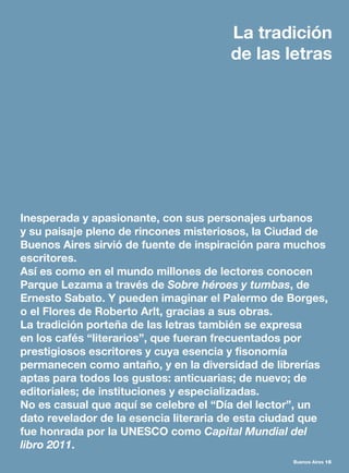 Buenos Aires 15
Inesperada y apasionante, con sus personajes urbanos
y su paisaje pleno de rincones misteriosos, la Ciudad de
Buenos Aires sirvió de fuente de inspiración para muchos
escritores.
Así es como en el mundo millones de lectores conocen
Parque Lezama a través de Sobre héroes y tumbas, de
Ernesto Sabato. Y pueden imaginar el Palermo de Borges,
o el Flores de Roberto Arlt, gracias a sus obras.
La tradición porteña de las letras también se expresa
en los cafés “literarios”, que fueran frecuentados por
prestigiosos escritores y cuya esencia y fisonomía
permanecen como antaño, y en la diversidad de librerías
aptas para todos los gustos: anticuarias; de nuevo; de
editoriales; de instituciones y especializadas.
No es casual que aquí se celebre el “Día del lector”, un
dato revelador de la esencia literaria de esta ciudad que
fue honrada por la UNESCO como Capital Mundial del
libro 2011.
La tradición
de las letras
 