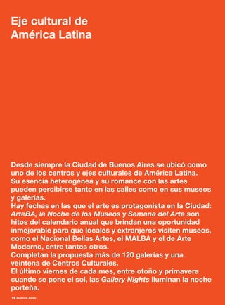 16 Buenos Aires
Desde siempre la Ciudad de Buenos Aires se ubicó como
uno de los centros y ejes culturales de América Latina.
Su esencia heterogénea y su romance con las artes
pueden percibirse tanto en las calles como en sus museos
y galerías.
Hay fechas en las que el arte es protagonista en la Ciudad:
ArteBA, la Noche de los Museos y Semana del Arte son
hitos del calendario anual que brindan una oportunidad
inmejorable para que locales y extranjeros visiten museos,
como el Nacional Bellas Artes, el MALBA y el de Arte
Moderno, entre tantos otros.
Completan la propuesta más de 120 galerías y una
veintena de Centros Culturales.
El último viernes de cada mes, entre otoño y primavera
cuando se pone el sol, las Gallery Nights iluminan la noche
porteña.
Eje cultural de
América Latina
 