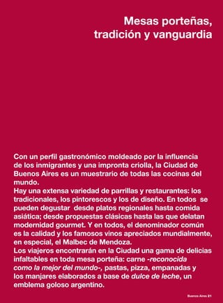 Con un perfil gastronómico moldeado por la influencia
de los inmigrantes y una impronta criolla, la Ciudad de
Buenos Aires es un muestrario de todas las cocinas del
mundo.
Hay una extensa variedad de parrillas y restaurantes: los
tradicionales, los pintorescos y los de diseño. En todos se
pueden degustar desde platos regionales hasta comida
asiática; desde propuestas clásicas hasta las que delatan
modernidad gourmet. Y en todos, el denominador común
es la calidad y los famosos vinos apreciados mundialmente,
en especial, el Malbec de Mendoza.
Los viajeros encontrarán en la Ciudad una gama de delicias
infaltables en toda mesa porteña: carne -reconocida
como la mejor del mundo-, pastas, pizza, empanadas y
los manjares elaborados a base de dulce de leche, un
emblema goloso argentino.
Mesas porteñas,
tradición y vanguardia
Buenos Aires 21
 