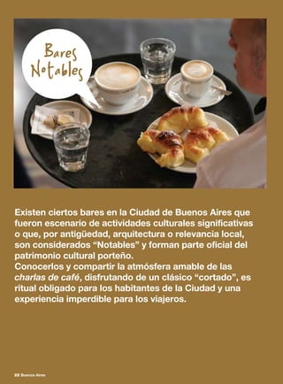 Existen ciertos bares en la Ciudad de Buenos Aires que
fueron escenario de actividades culturales significativas
o que, por antigüedad, arquitectura o relevancia local,
son considerados “Notables” y forman parte oficial del
patrimonio cultural porteño.
Conocerlos y compartir la atmósfera amable de las
charlas de café, disfrutando de un clásico “cortado”, es
ritual obligado para los habitantes de la Ciudad y una
experiencia imperdible para los viajeros.
22 Buenos Aires
 