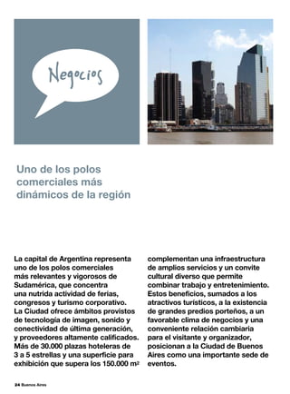 24 Buenos Aires
La capital de Argentina representa
uno de los polos comerciales
más relevantes y vigorosos de
Sudamérica, que concentra
una nutrida actividad de ferias,
congresos y turismo corporativo.
La Ciudad ofrece ámbitos provistos
de tecnología de imagen, sonido y
conectividad de última generación,
y proveedores altamente calificados.
Más de 30.000 plazas hoteleras de
3 a 5 estrellas y una superficie para
exhibición que supera los 150.000 m2
Uno de los polos
comerciales más
dinámicos de la región
complementan una infraestructura
de amplios servicios y un convite
cultural diverso que permite
combinar trabajo y entretenimiento.
Estos beneficios, sumados a los
atractivos turísticos, a la existencia
de grandes predios porteños, a un
favorable clima de negocios y una
conveniente relación cambiaria
para el visitante y organizador,
posicionan a la Ciudad de Buenos
Aires como una importante sede de
eventos.
 